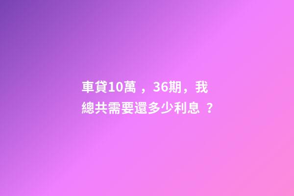 車貸10萬，36期，我總共需要還多少利息？